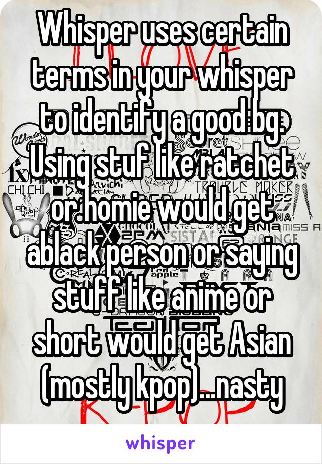 Whisper uses certain terms in your whisper to identify a good bg. Using stuf like ratchet or homie would get ablack person or saying stuff like anime or short would get Asian (mostly kpop)...nasty
