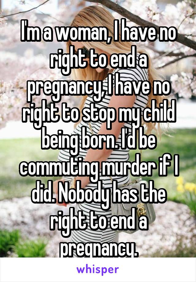 I'm a woman, I have no right to end a pregnancy, I have no right to stop my child being born. I'd be commuting murder if I did. Nobody has the right to end a pregnancy.