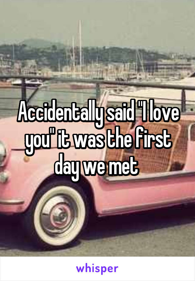 Accidentally said "I love you" it was the first day we met 