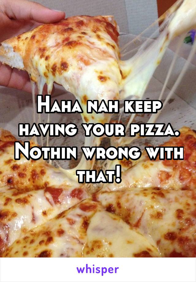 Haha nah keep having your pizza. Nothin wrong with that!