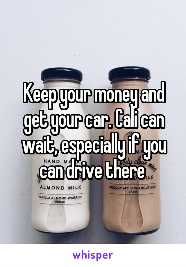 Keep your money and get your car. Cali can wait, especially if you can drive there 