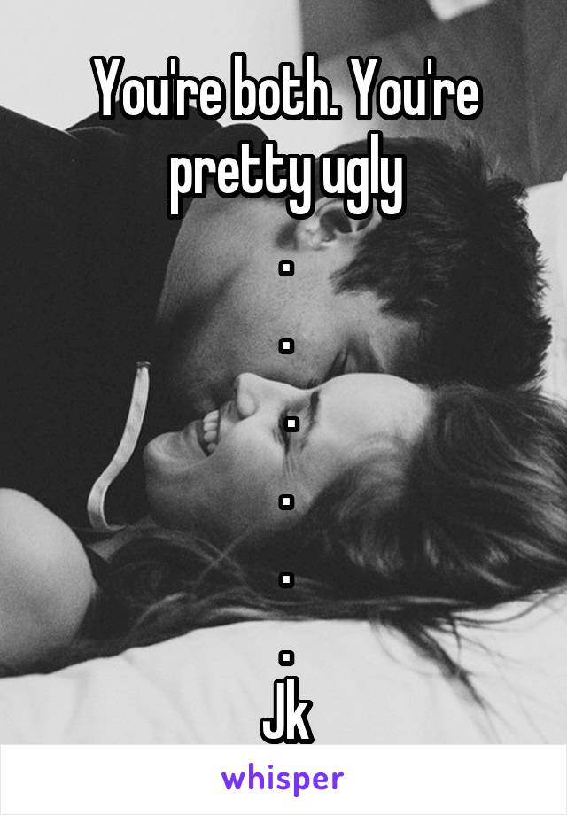 You're both. You're pretty ugly
.
.
 .
.
.
.
Jk