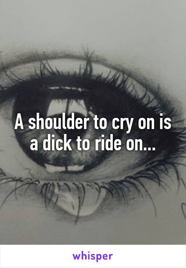 A shoulder to cry on is a dick to ride on...