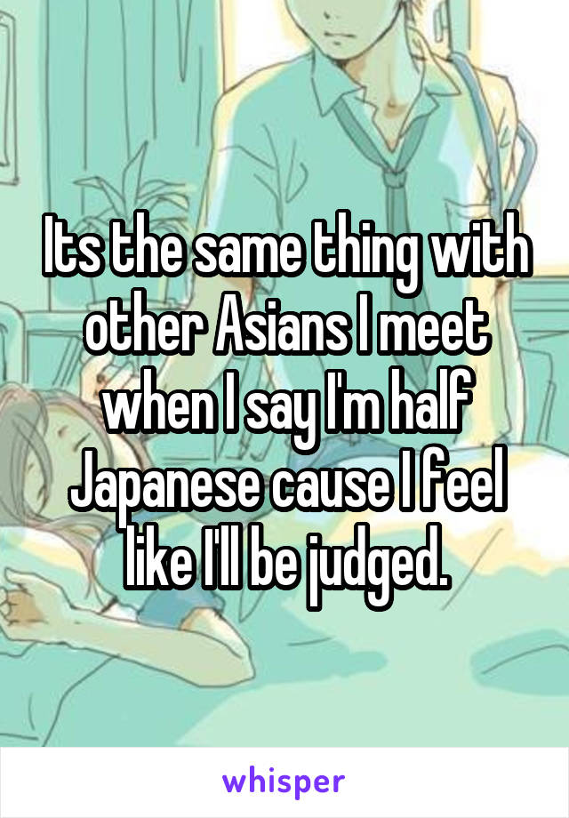 Its the same thing with other Asians I meet when I say I'm half Japanese cause I feel like I'll be judged.