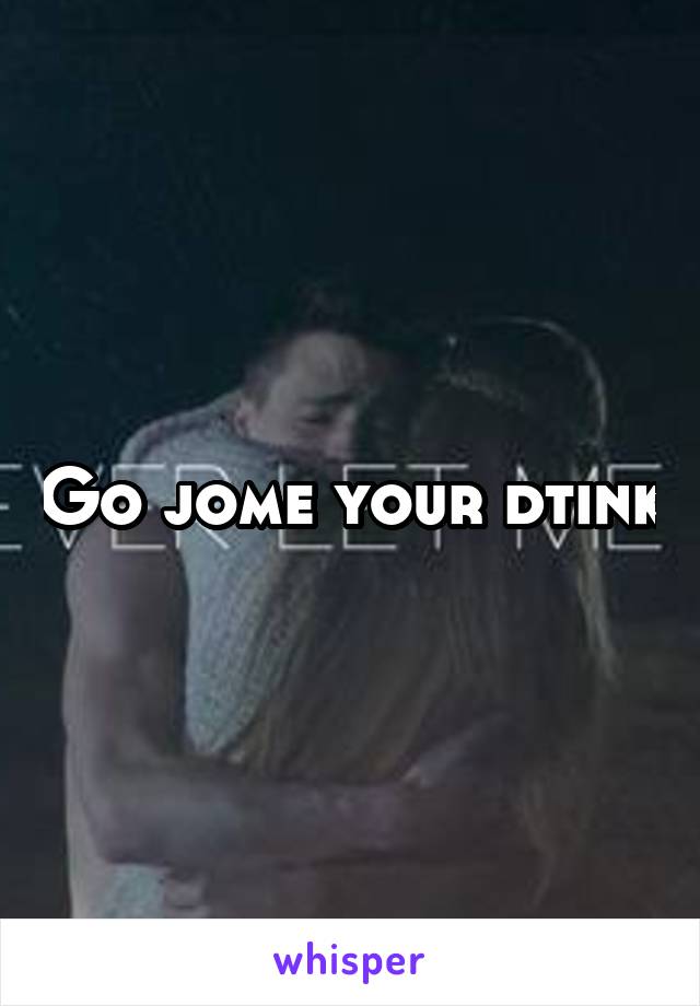 Go jome your dtink