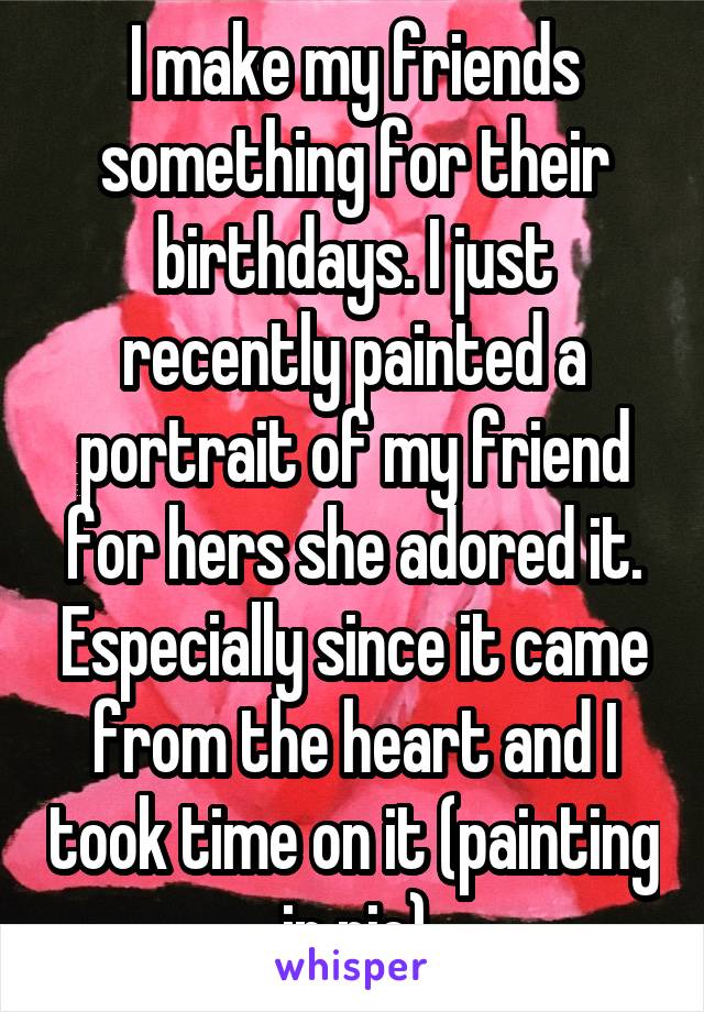 I make my friends something for their birthdays. I just recently painted a portrait of my friend for hers she adored it. Especially since it came from the heart and I took time on it (painting in pic)