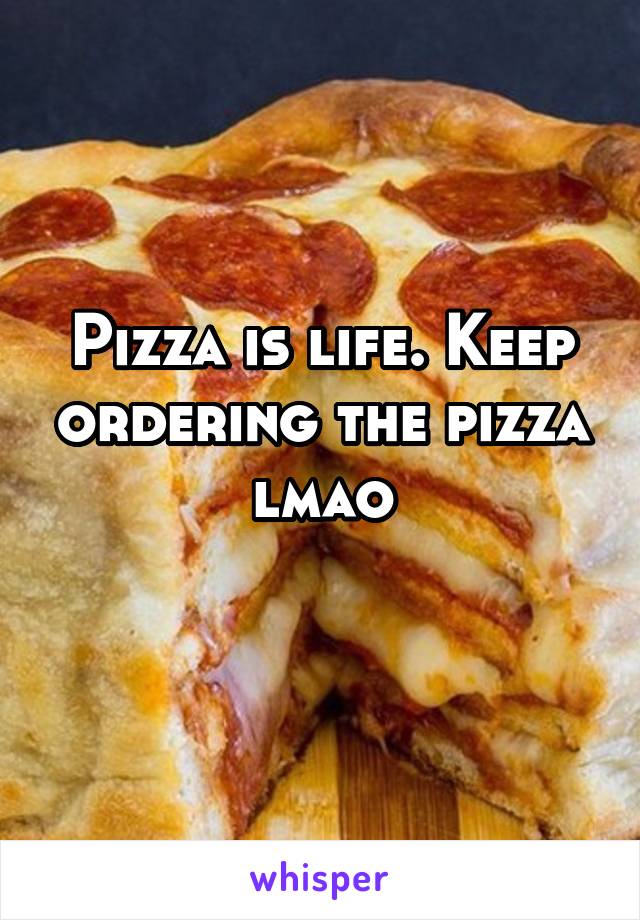 Pizza is life. Keep ordering the pizza lmao
