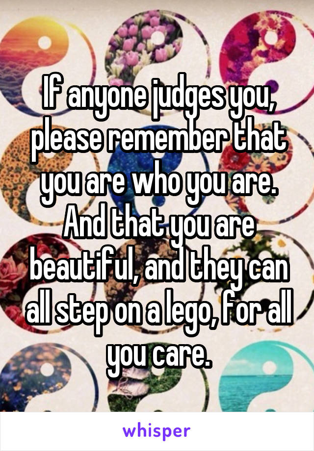 If anyone judges you, please remember that you are who you are. And that you are beautiful, and they can all step on a lego, for all you care.