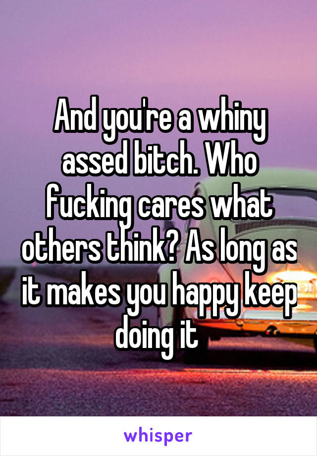 And you're a whiny assed bitch. Who fucking cares what others think? As long as it makes you happy keep doing it 