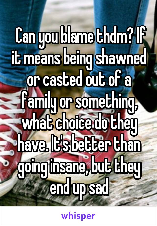  Can you blame thdm? If it means being shawned or casted out of a family or something, what choice do they have. It's better than going insane, but they end up sad