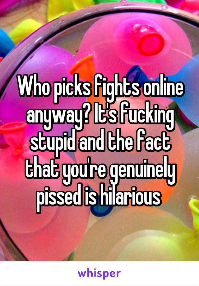 Who picks fights online anyway? It's fucking stupid and the fact that you're genuinely pissed is hilarious 