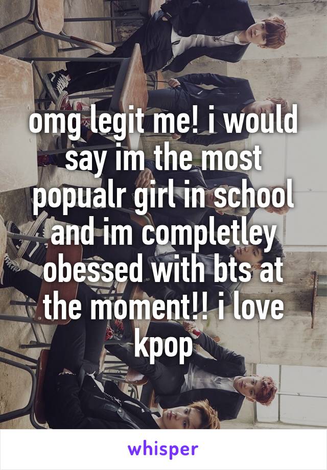 omg legit me! i would say im the most popualr girl in school and im completley obessed with bts at the moment!! i love kpop