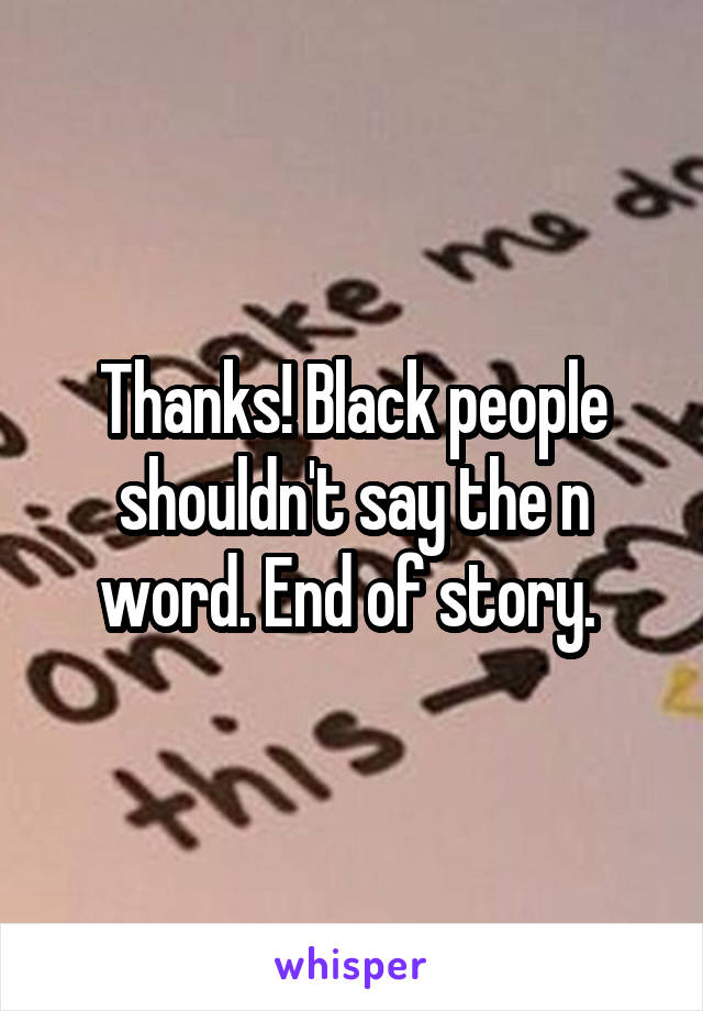 Thanks! Black people shouldn't say the n word. End of story. 