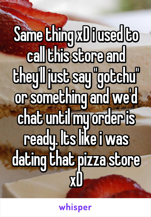 Same thing xD i used to call this store and they'll just say "gotchu" or something and we'd chat until my order is ready. Its like i was dating that pizza store xD