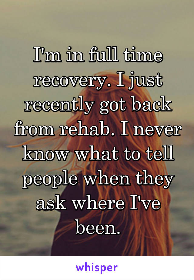I'm in full time recovery. I just recently got back from rehab. I never know what to tell people when they ask where I've been.