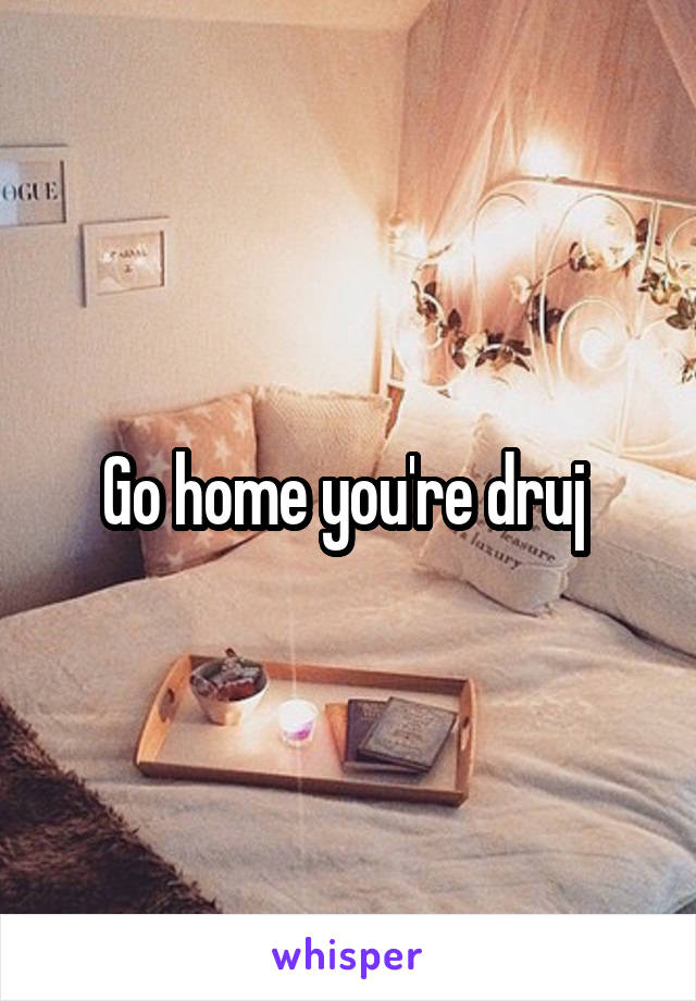 Go home you're druj 