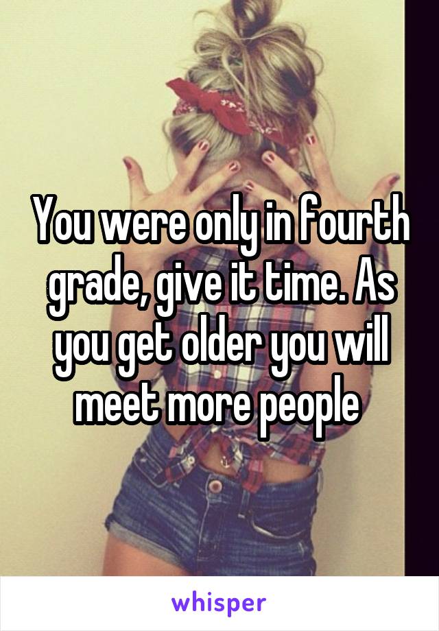 You were only in fourth grade, give it time. As you get older you will meet more people 