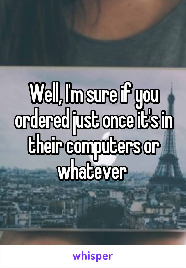 Well, I'm sure if you ordered just once it's in their computers or whatever 