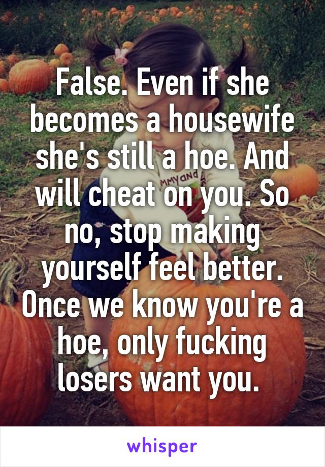 False. Even if she becomes a housewife she's still a hoe. And will cheat on you. So no, stop making yourself feel better. Once we know you're a hoe, only fucking losers want you. 
