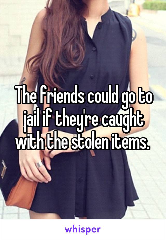 The friends could go to jail if they're caught with the stolen items. 