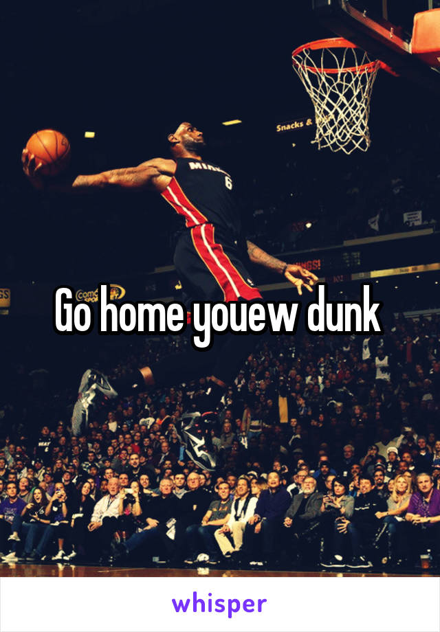 Go home youew dunk 