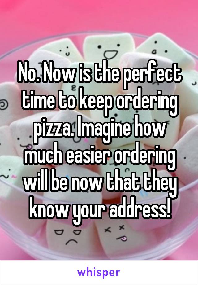 No. Now is the perfect time to keep ordering pizza. Imagine how much easier ordering will be now that they know your address!