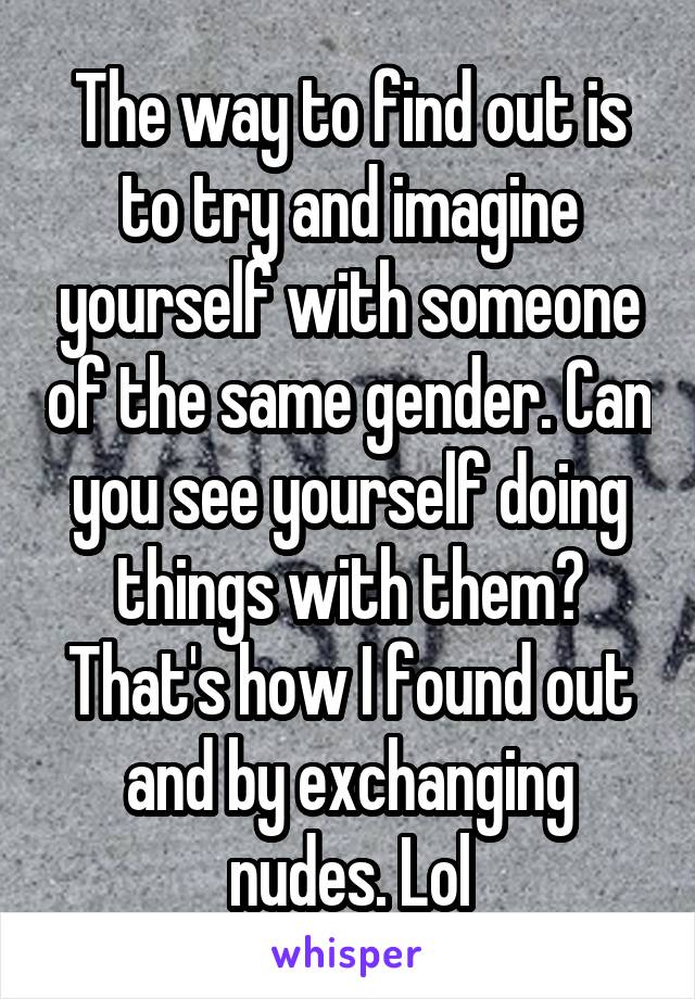 The way to find out is to try and imagine yourself with someone of the same gender. Can you see yourself doing things with them? That's how I found out and by exchanging nudes. Lol