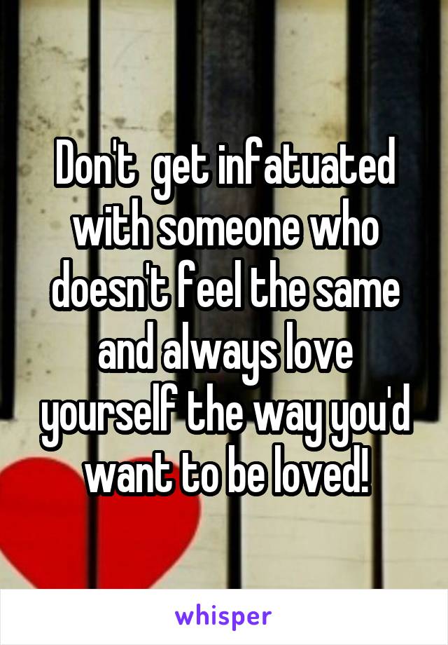 Don't  get infatuated with someone who doesn't feel the same and always love yourself the way you'd want to be loved!