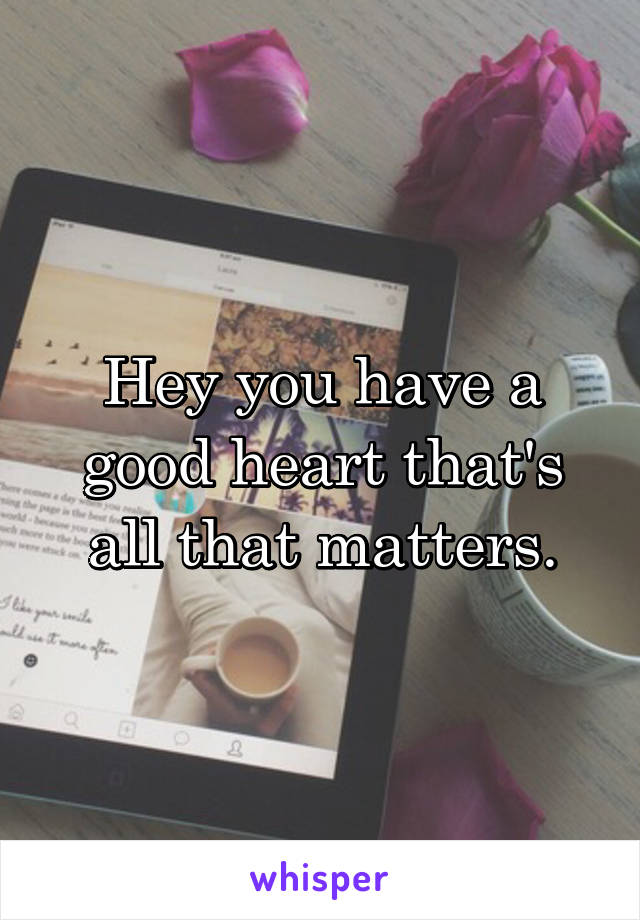 Hey you have a good heart that's all that matters.