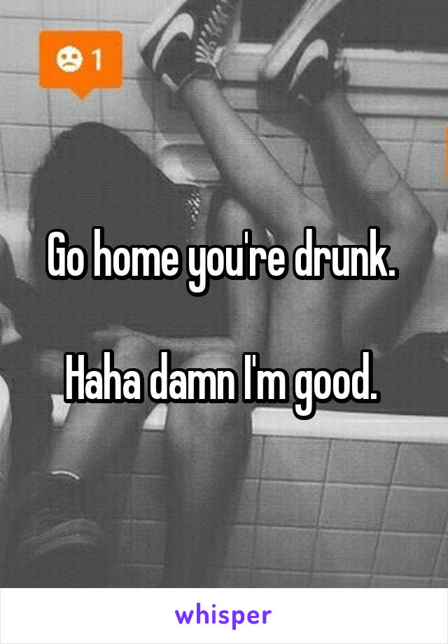 Go home you're drunk. 

Haha damn I'm good. 