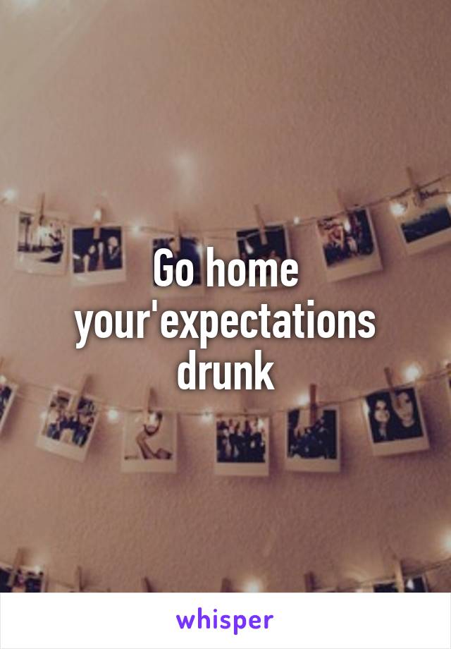 Go home your'expectations drunk