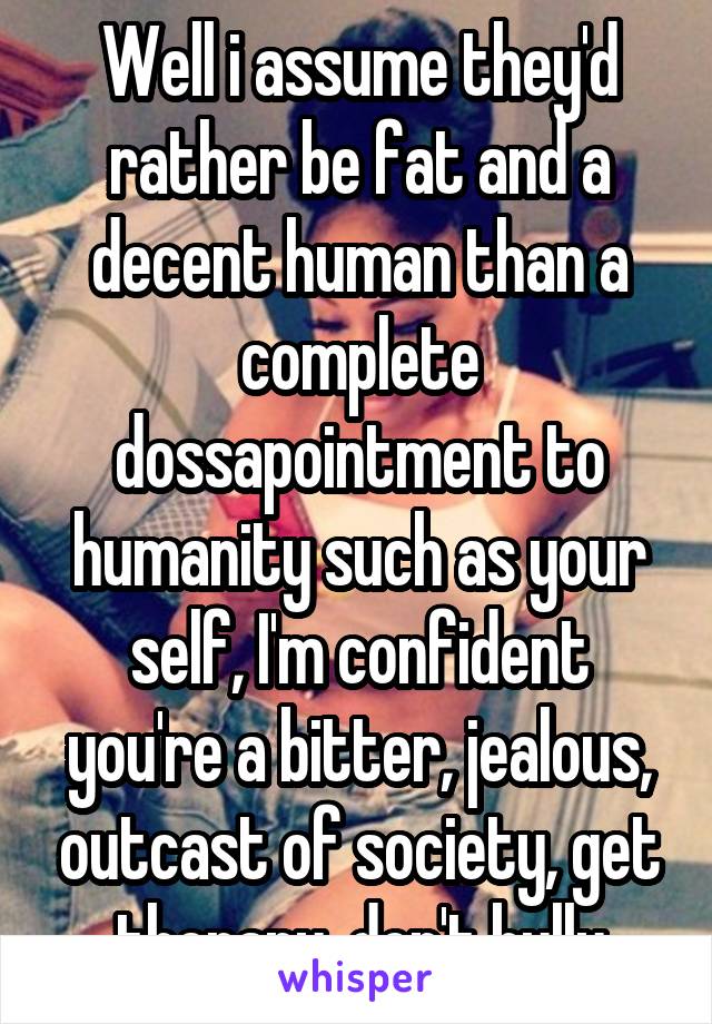 Well i assume they'd rather be fat and a decent human than a complete dossapointment to humanity such as your self, I'm confident you're a bitter, jealous, outcast of society, get therapy, don't bully