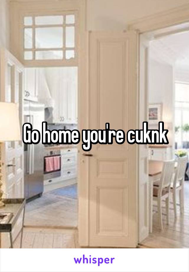 Go home you're cuknk