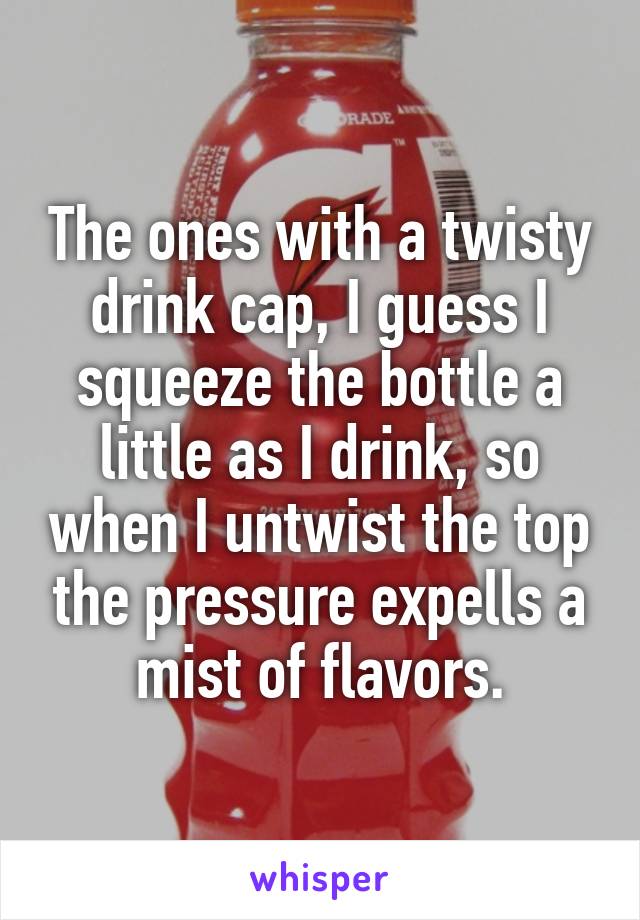 The ones with a twisty drink cap, I guess I squeeze the bottle a little as I drink, so when I untwist the top the pressure expells a mist of flavors.