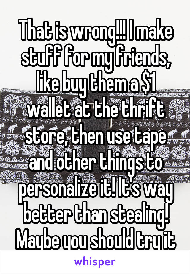 That is wrong!!! I make stuff for my friends, like buy them a $1 wallet at the thrift store, then use tape and other things to personalize it! It's way better than stealing! Maybe you should try it