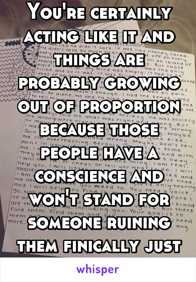 You're certainly acting like it and things are probably growing out of proportion because those people have a conscience and won't stand for someone ruining them finically just so she can impress  