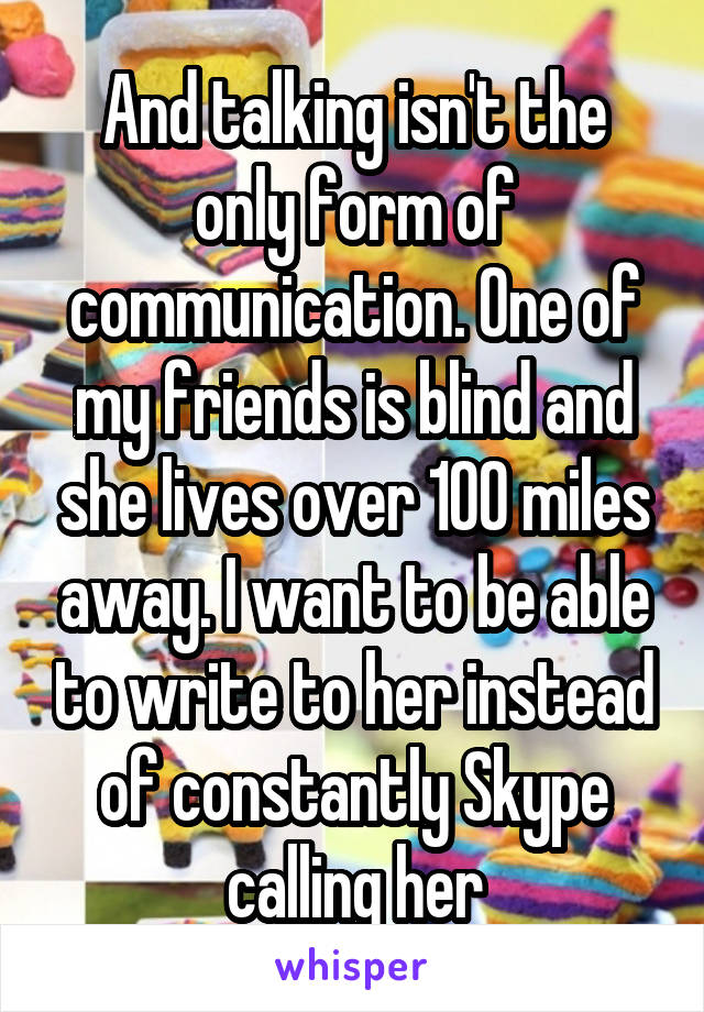 And talking isn't the only form of communication. One of my friends is blind and she lives over 100 miles away. I want to be able to write to her instead of constantly Skype calling her