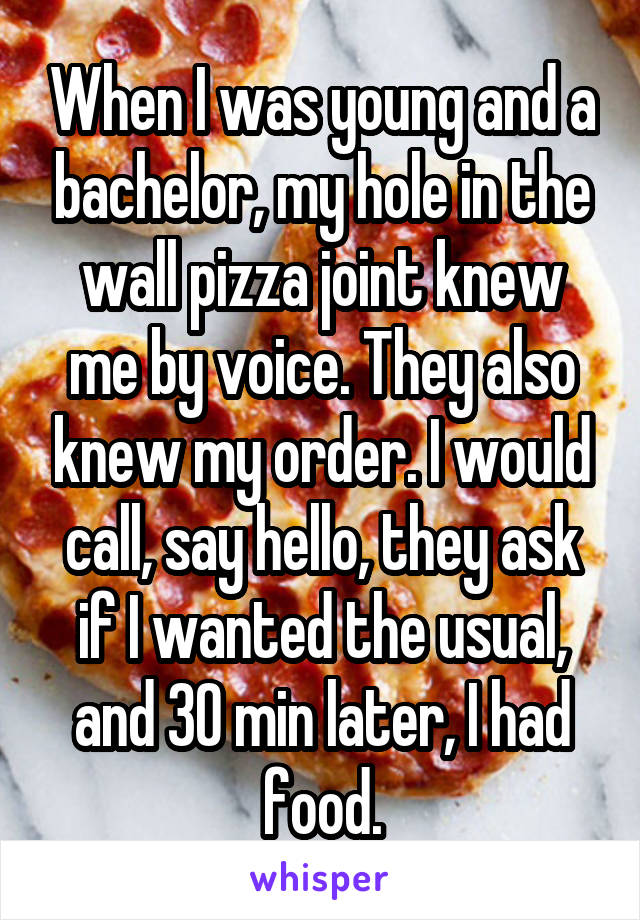 When I was young and a bachelor, my hole in the wall pizza joint knew me by voice. They also knew my order. I would call, say hello, they ask if I wanted the usual, and 30 min later, I had food.