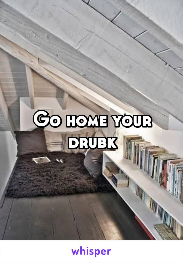 Go home your drubk