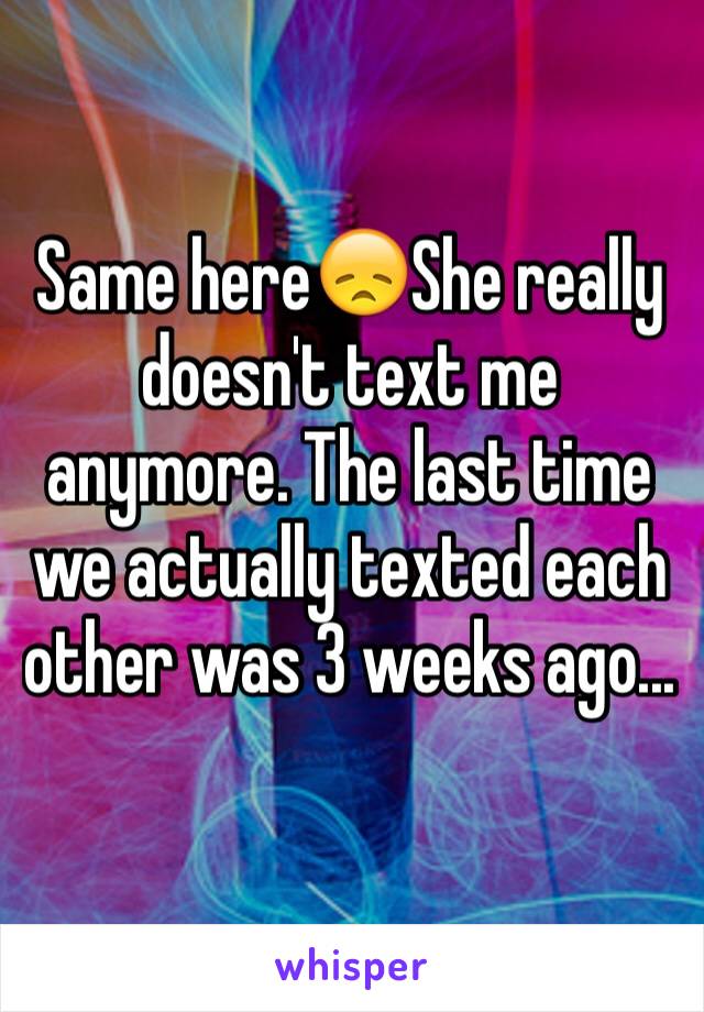 Same here😞She really doesn't text me anymore. The last time we actually texted each other was 3 weeks ago...