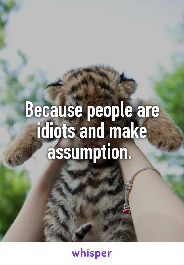 Because people are idiots and make assumption. 