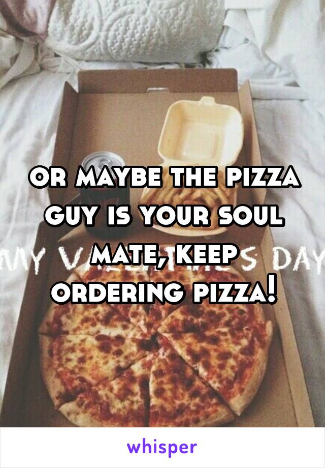 or maybe the pizza guy is your soul mate, keep ordering pizza!