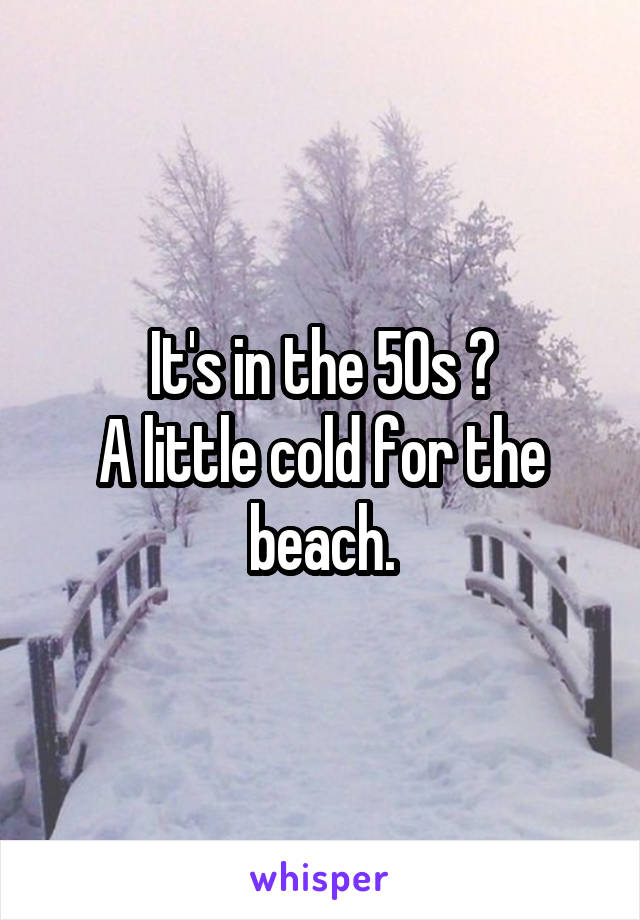 It's in the 50s ?
A little cold for the beach.