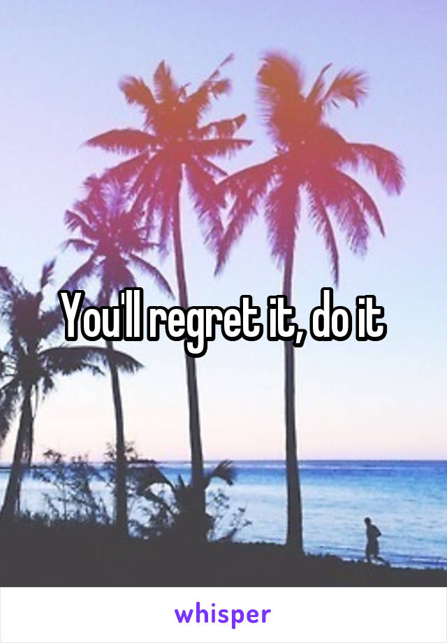 You'll regret it, do it 