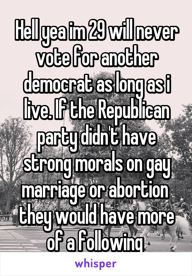 Hell yea im 29 will never vote for another democrat as long as i live. If the Republican party didn't have strong morals on gay marriage or abortion  they would have more of a following 