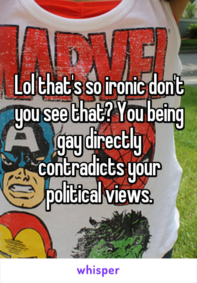 Lol that's so ironic don't you see that? You being gay directly contradicts your political views.