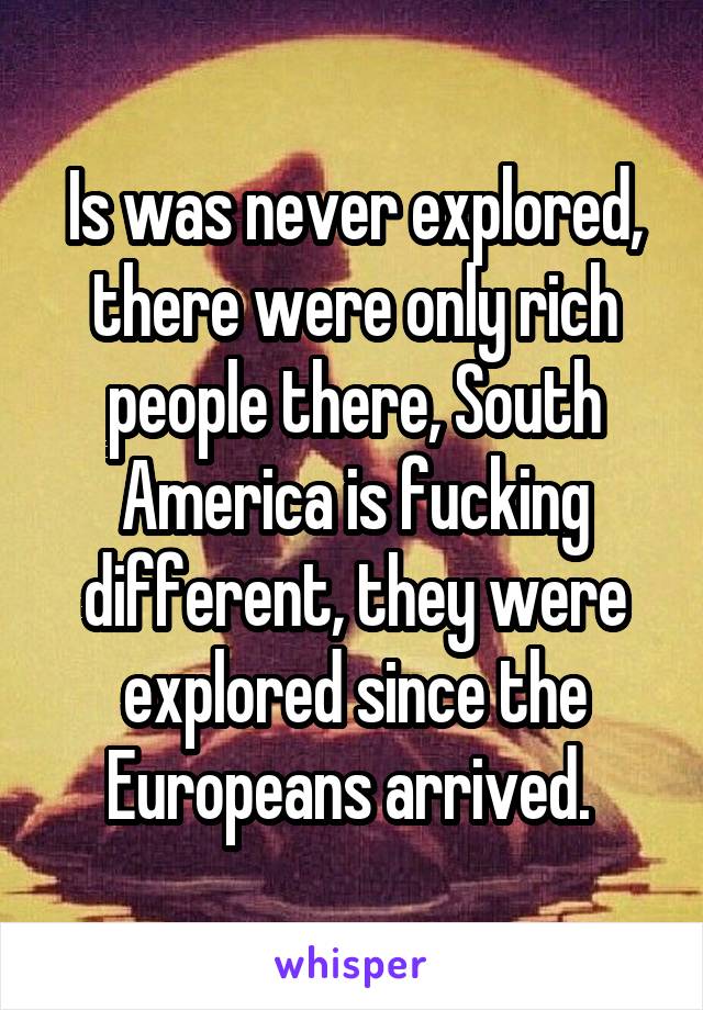 Is was never explored, there were only rich people there, South America is fucking different, they were explored since the Europeans arrived. 