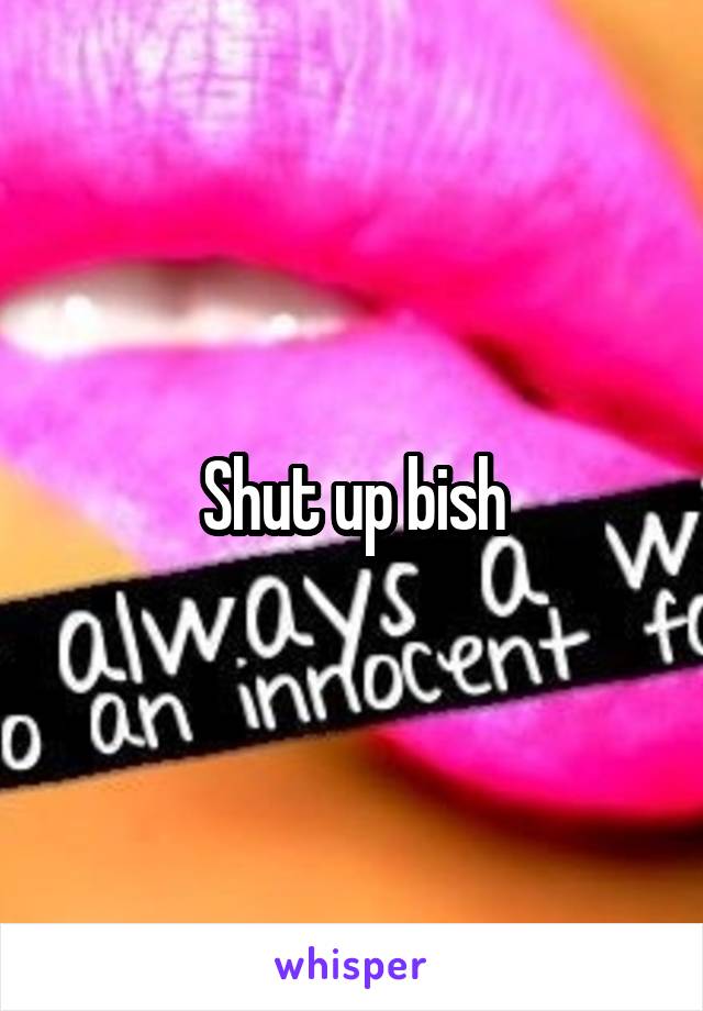 Shut up bish