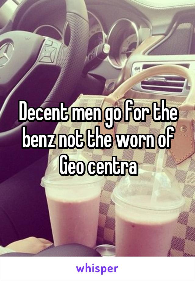 Decent men go for the benz not the worn of Geo centra
