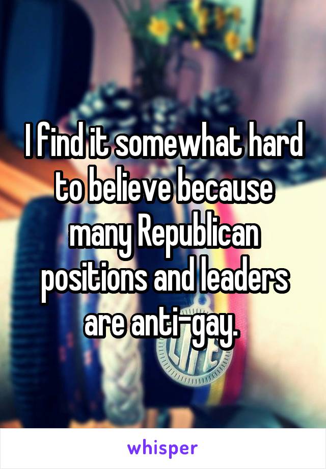 I find it somewhat hard to believe because many Republican positions and leaders are anti-gay. 